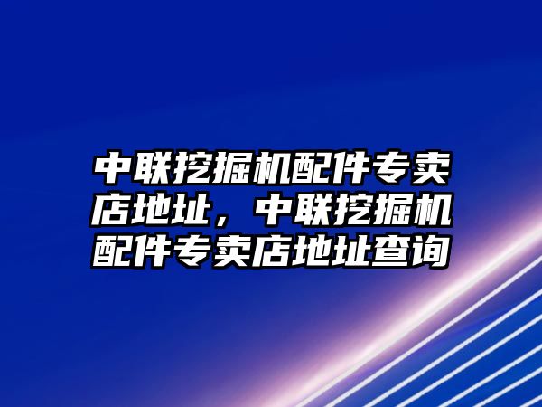 中聯(lián)挖掘機配件專賣店地址，中聯(lián)挖掘機配件專賣店地址查詢