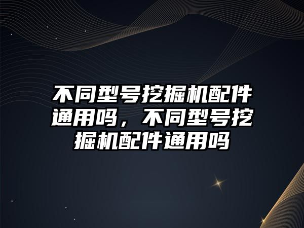 不同型號挖掘機配件通用嗎，不同型號挖掘機配件通用嗎