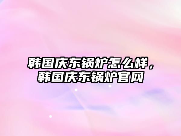 韓國慶東鍋爐怎么樣，韓國慶東鍋爐官網(wǎng)