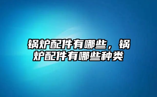 鍋爐配件有哪些，鍋爐配件有哪些種類