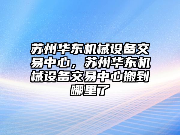 蘇州華東機(jī)械設(shè)備交易中心，蘇州華東機(jī)械設(shè)備交易中心搬到哪里了