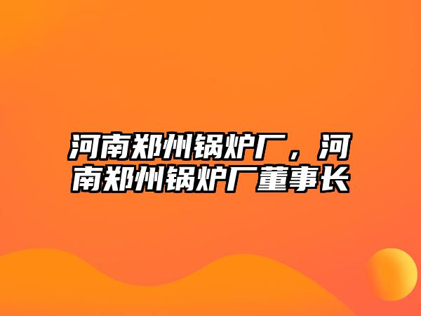 河南鄭州鍋爐廠，河南鄭州鍋爐廠董事長