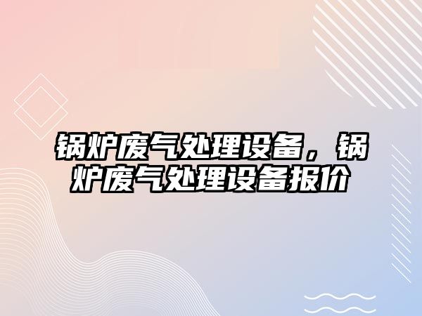 鍋爐廢氣處理設(shè)備，鍋爐廢氣處理設(shè)備報價