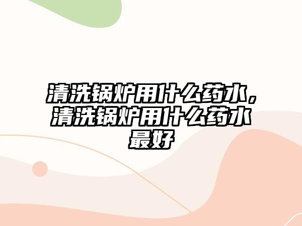 清洗鍋爐用什么藥水，清洗鍋爐用什么藥水最好