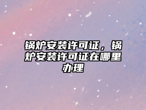 鍋爐安裝許可證，鍋爐安裝許可證在哪里辦理