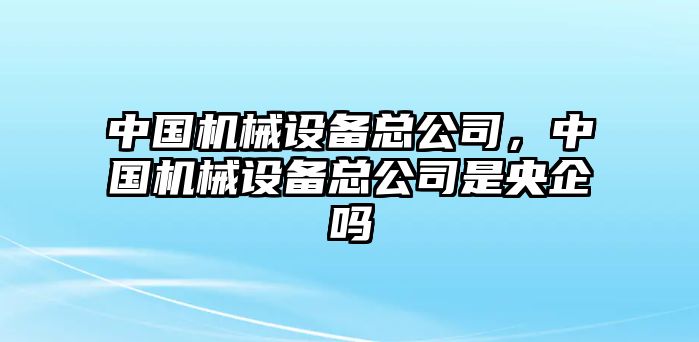 中國(guó)機(jī)械設(shè)備總公司，中國(guó)機(jī)械設(shè)備總公司是央企嗎