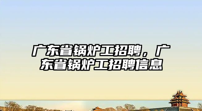 廣東省鍋爐工招聘，廣東省鍋爐工招聘信息