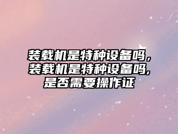 裝載機(jī)是特種設(shè)備嗎，裝載機(jī)是特種設(shè)備嗎,是否需要操作證