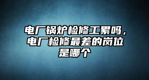 電廠鍋爐檢修工累嗎，電廠檢修最差的崗位是哪個