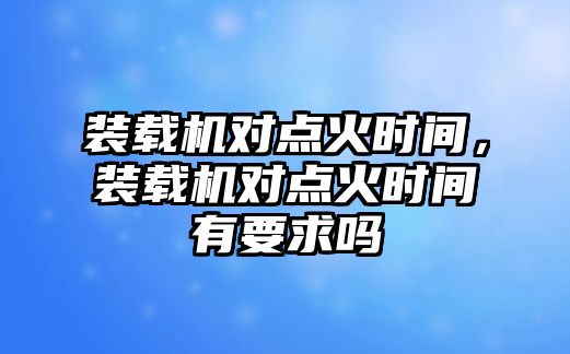 裝載機(jī)對點(diǎn)火時(shí)間，裝載機(jī)對點(diǎn)火時(shí)間有要求嗎