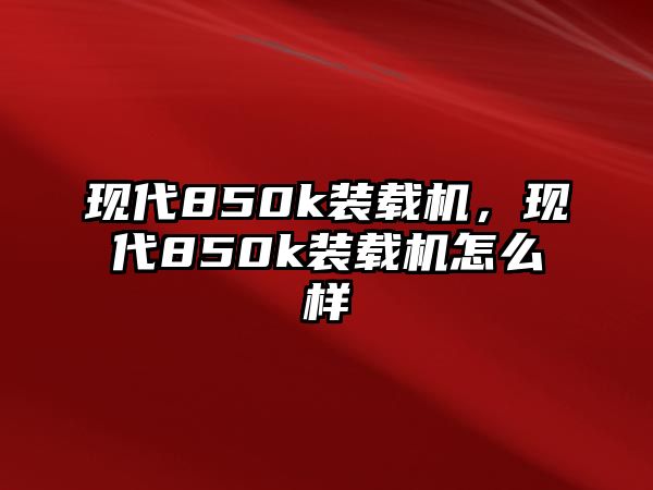 現(xiàn)代850k裝載機(jī)，現(xiàn)代850k裝載機(jī)怎么樣