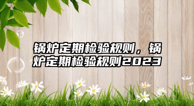 鍋爐定期檢驗規(guī)則，鍋爐定期檢驗規(guī)則2023