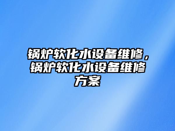 鍋爐軟化水設(shè)備維修，鍋爐軟化水設(shè)備維修方案