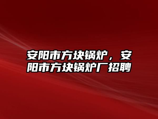 安陽市方塊鍋爐，安陽市方塊鍋爐廠招聘