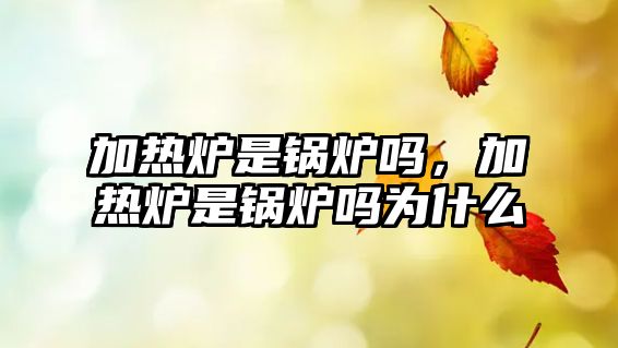 加熱爐是鍋爐嗎，加熱爐是鍋爐嗎為什么