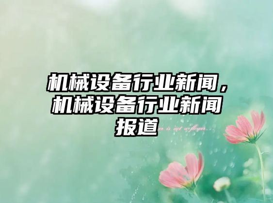 機(jī)械設(shè)備行業(yè)新聞，機(jī)械設(shè)備行業(yè)新聞報(bào)道