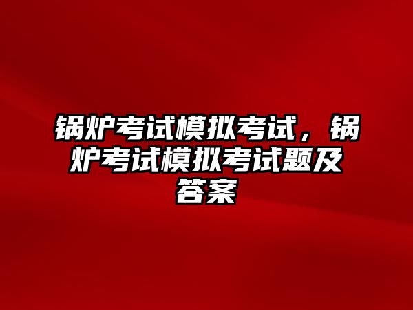 鍋爐考試模擬考試，鍋爐考試模擬考試題及答案