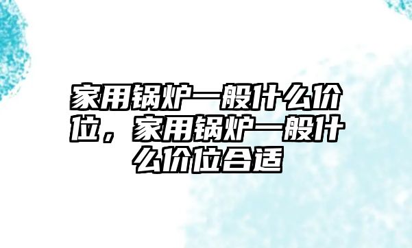 家用鍋爐一般什么價(jià)位，家用鍋爐一般什么價(jià)位合適