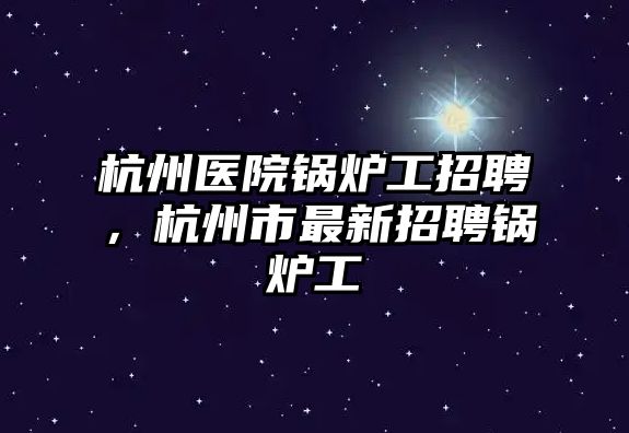 杭州醫(yī)院鍋爐工招聘，杭州市最新招聘鍋爐工