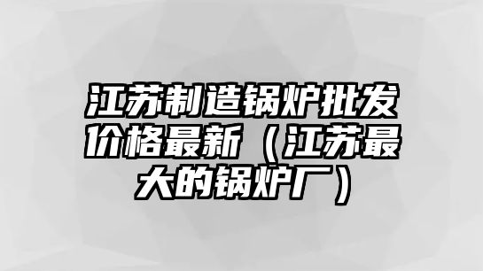 江蘇制造鍋爐批發(fā)價格最新（江蘇最大的鍋爐廠）