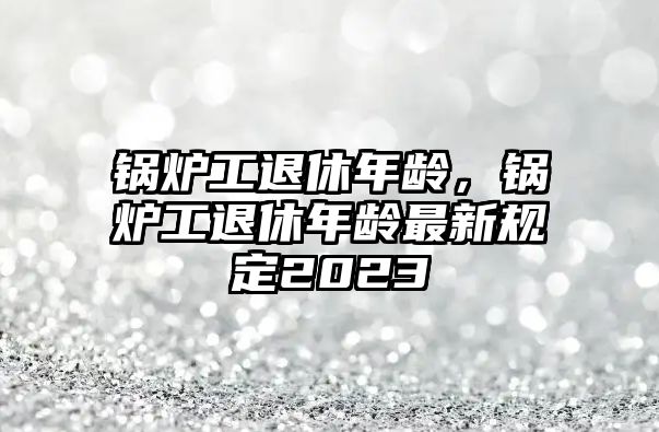 鍋爐工退休年齡，鍋爐工退休年齡最新規(guī)定2023