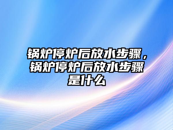 鍋爐停爐后放水步驟，鍋爐停爐后放水步驟是什么