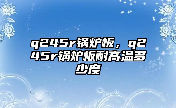 q245r鍋爐板，q245r鍋爐板耐高溫多少度