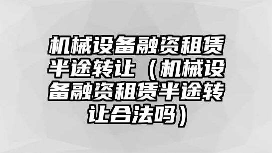 機(jī)械設(shè)備融資租賃半途轉(zhuǎn)讓（機(jī)械設(shè)備融資租賃半途轉(zhuǎn)讓合法嗎）