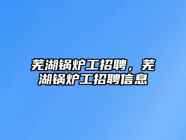 蕪湖鍋爐工招聘，蕪湖鍋爐工招聘信息