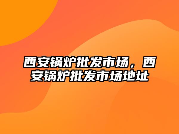 西安鍋爐批發(fā)市場，西安鍋爐批發(fā)市場地址