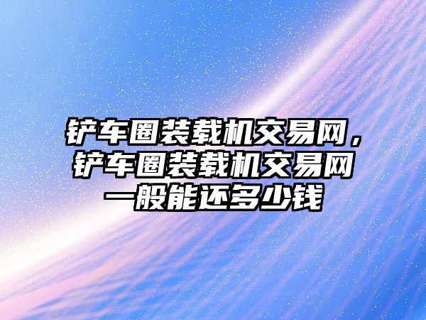 鏟車圈裝載機交易網(wǎng)，鏟車圈裝載機交易網(wǎng)一般能還多少錢