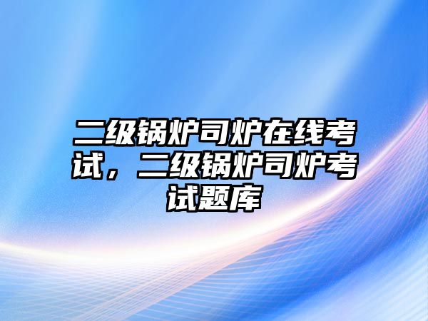 二級鍋爐司爐在線考試，二級鍋爐司爐考試題庫