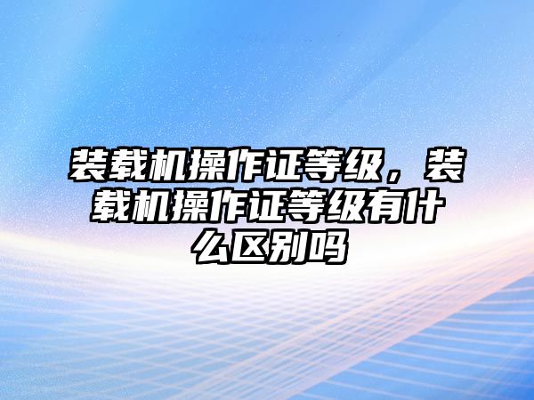 裝載機操作證等級，裝載機操作證等級有什么區(qū)別嗎