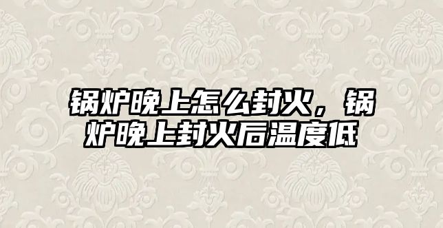 鍋爐晚上怎么封火，鍋爐晚上封火后溫度低