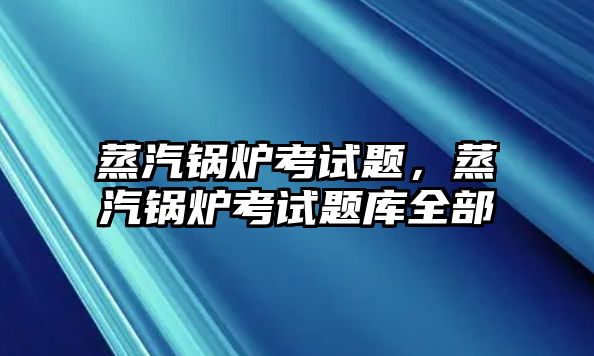 蒸汽鍋爐考試題，蒸汽鍋爐考試題庫(kù)全部