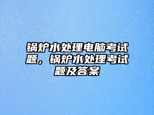 鍋爐水處理電腦考試題，鍋爐水處理考試題及答案