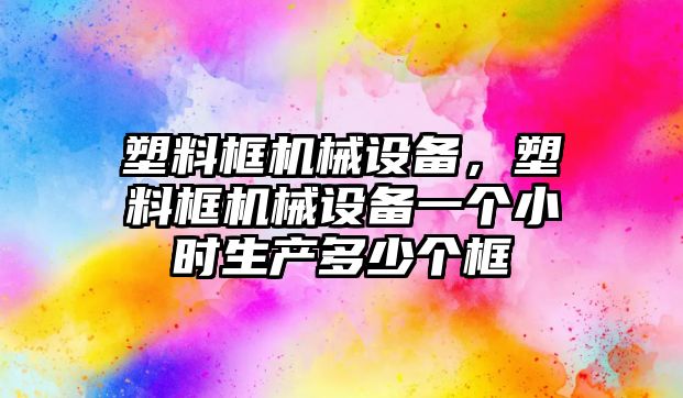 塑料框機(jī)械設(shè)備，塑料框機(jī)械設(shè)備一個(gè)小時(shí)生產(chǎn)多少個(gè)框