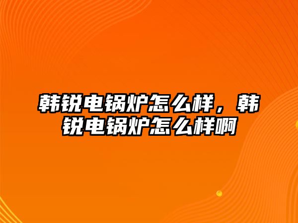 韓銳電鍋爐怎么樣，韓銳電鍋爐怎么樣啊