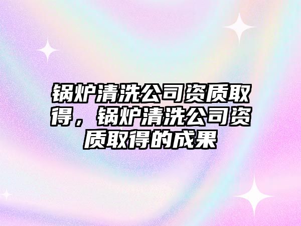 鍋爐清洗公司資質(zhì)取得，鍋爐清洗公司資質(zhì)取得的成果