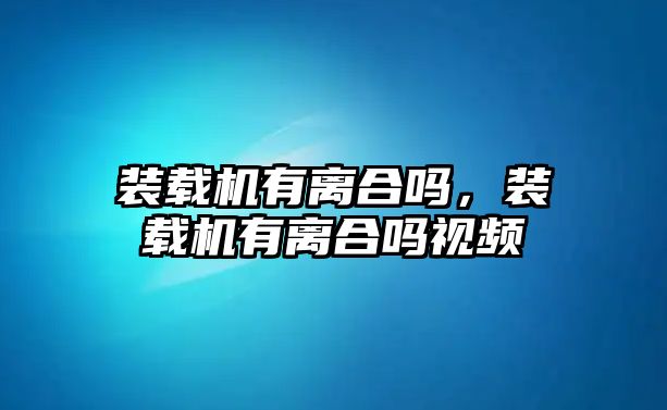 裝載機(jī)有離合嗎，裝載機(jī)有離合嗎視頻