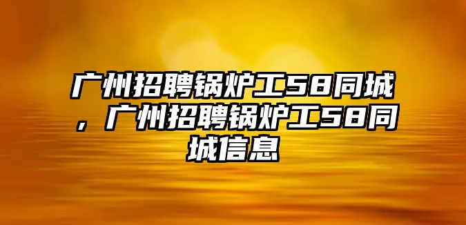 廣州招聘鍋爐工58同城，廣州招聘鍋爐工58同城信息