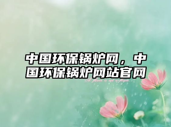 中國環(huán)保鍋爐網(wǎng)，中國環(huán)保鍋爐網(wǎng)站官網(wǎng)