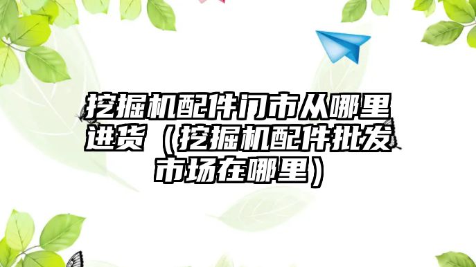 挖掘機配件門市從哪里進貨（挖掘機配件批發(fā)市場在哪里）