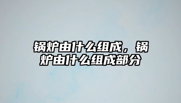 鍋爐由什么組成，鍋爐由什么組成部分