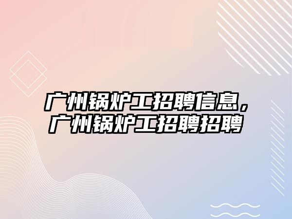 廣州鍋爐工招聘信息，廣州鍋爐工招聘招聘