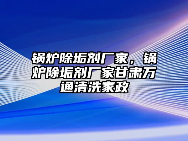 鍋爐除垢劑廠家，鍋爐除垢劑廠家甘肅萬(wàn)通清洗家政