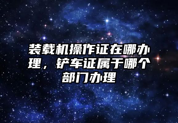 裝載機操作證在哪辦理，鏟車證屬于哪個部門辦理