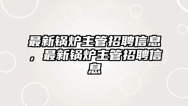 最新鍋爐主管招聘信息，最新鍋爐主管招聘信息