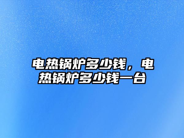 電熱鍋爐多少錢，電熱鍋爐多少錢一臺