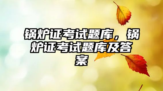 鍋爐證考試題庫(kù)，鍋爐證考試題庫(kù)及答案